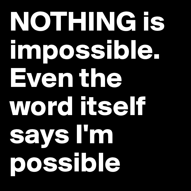 NOTHING is impossible. Even the word itself says I'm possible