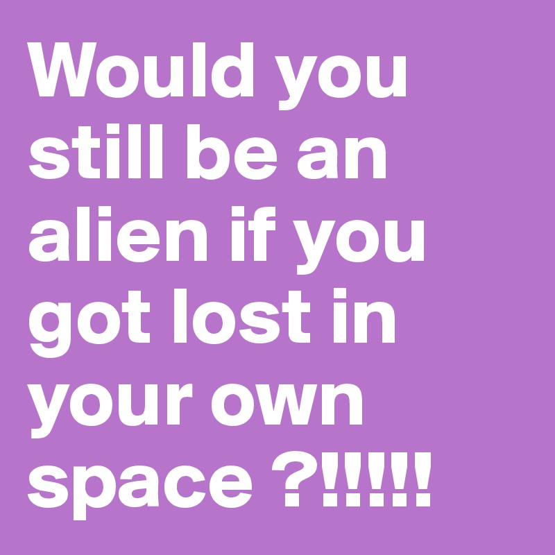 Would you still be an alien if you got lost in your own space ?!!!!!