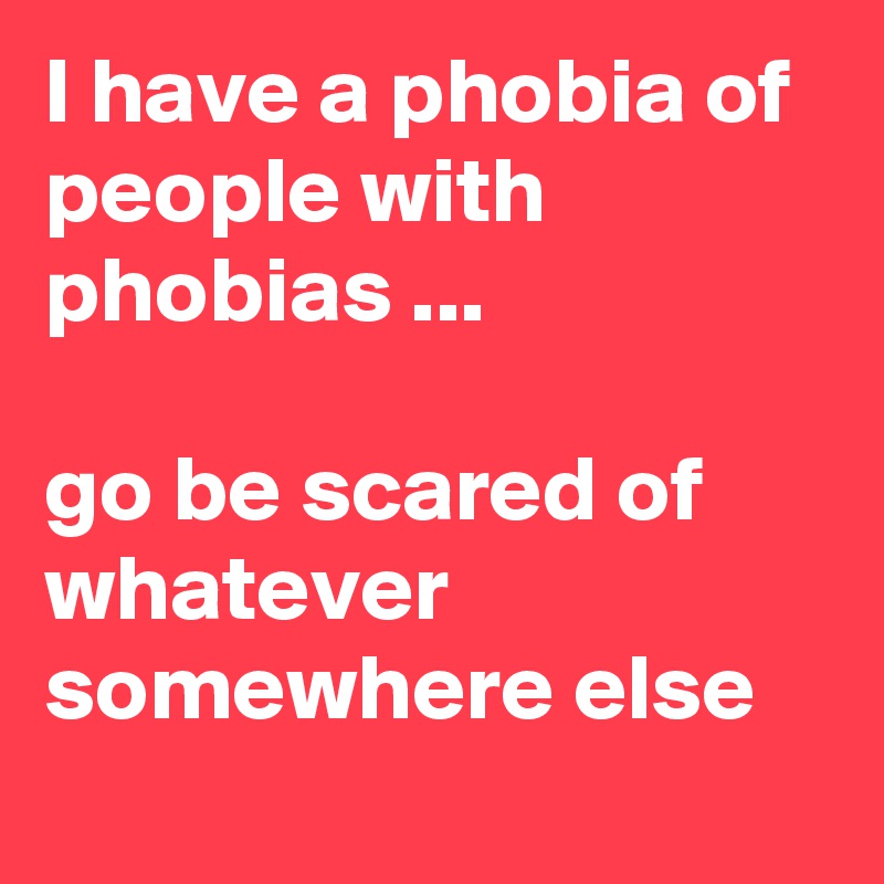 I have a phobia of people with phobias ...

go be scared of whatever somewhere else 
