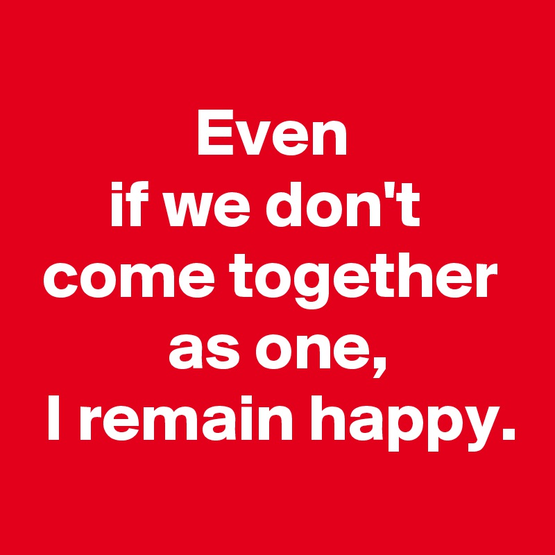 
 Even 
if we don't 
 come together 
 as one,
 I remain happy.
