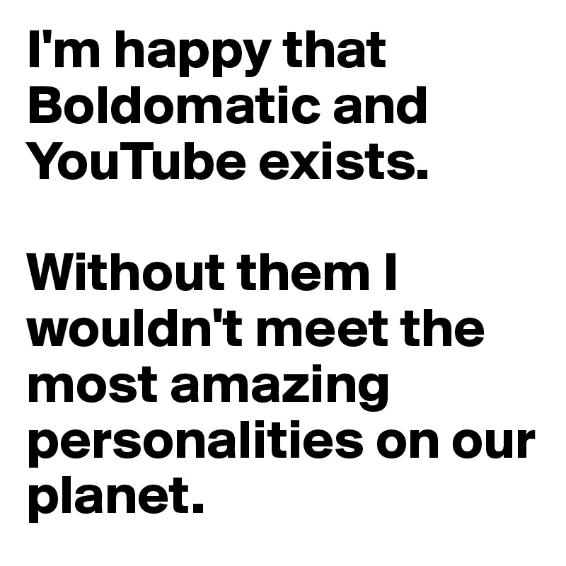 I'm happy that Boldomatic and YouTube exists.

Without them I wouldn't meet the most amazing personalities on our planet.