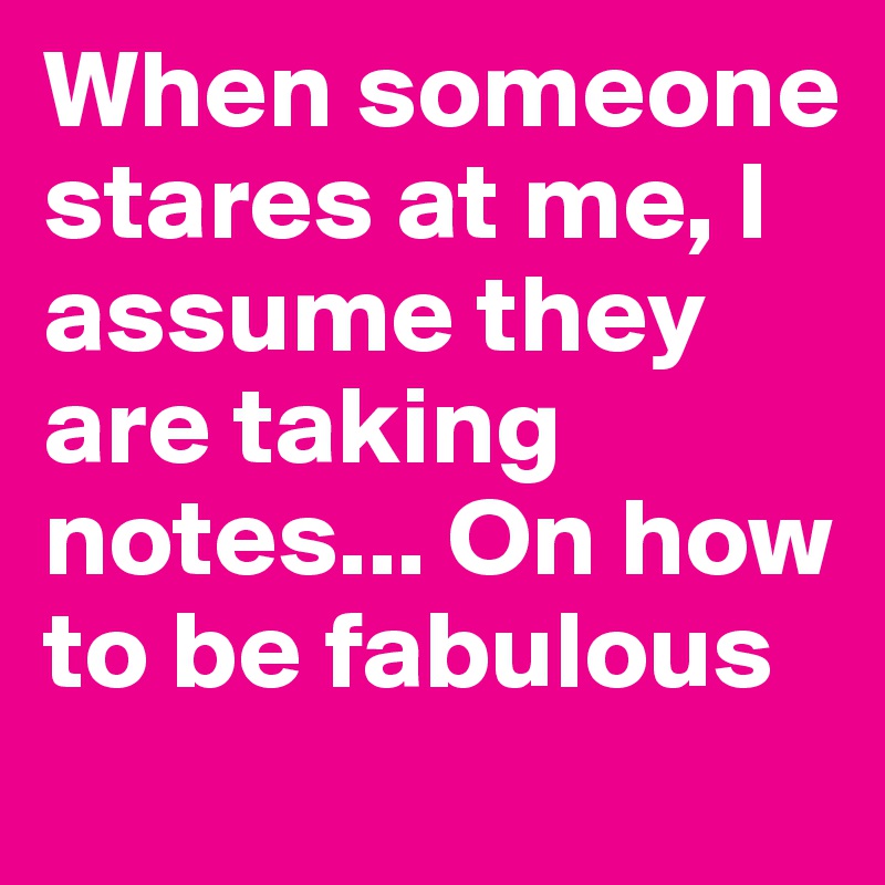 When someone stares at me, I assume they are taking notes... On how to be fabulous 