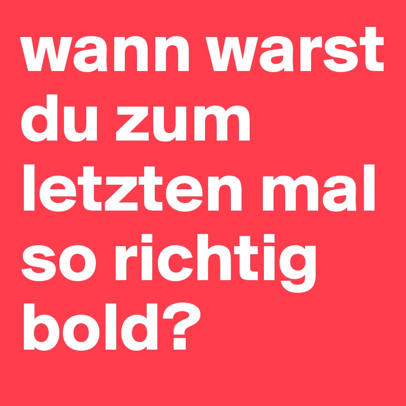 wann warst du zum letzten mal so richtig bold?