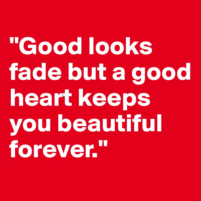 
"Good looks fade but a good heart keeps you beautiful forever."