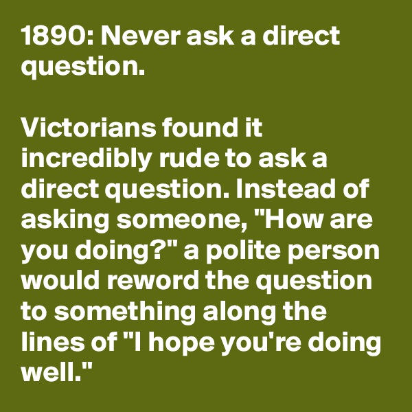 1890: Never ask a direct question.

Victorians found it incredibly rude to ask a direct question. Instead of asking someone, "How are you doing?" a polite person would reword the question to something along the lines of "I hope you're doing well."