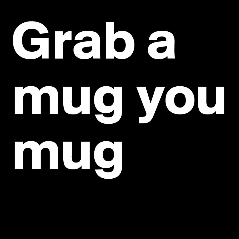Grab a mug you mug 