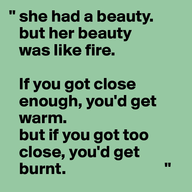 '' she had a beauty.
   but her beauty
   was like fire.

   If you got close
   enough, you'd get
   warm.
   but if you got too
   close, you'd get
   burnt.                             ''