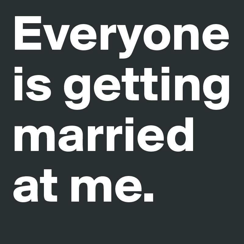Everyone is getting married at me. 