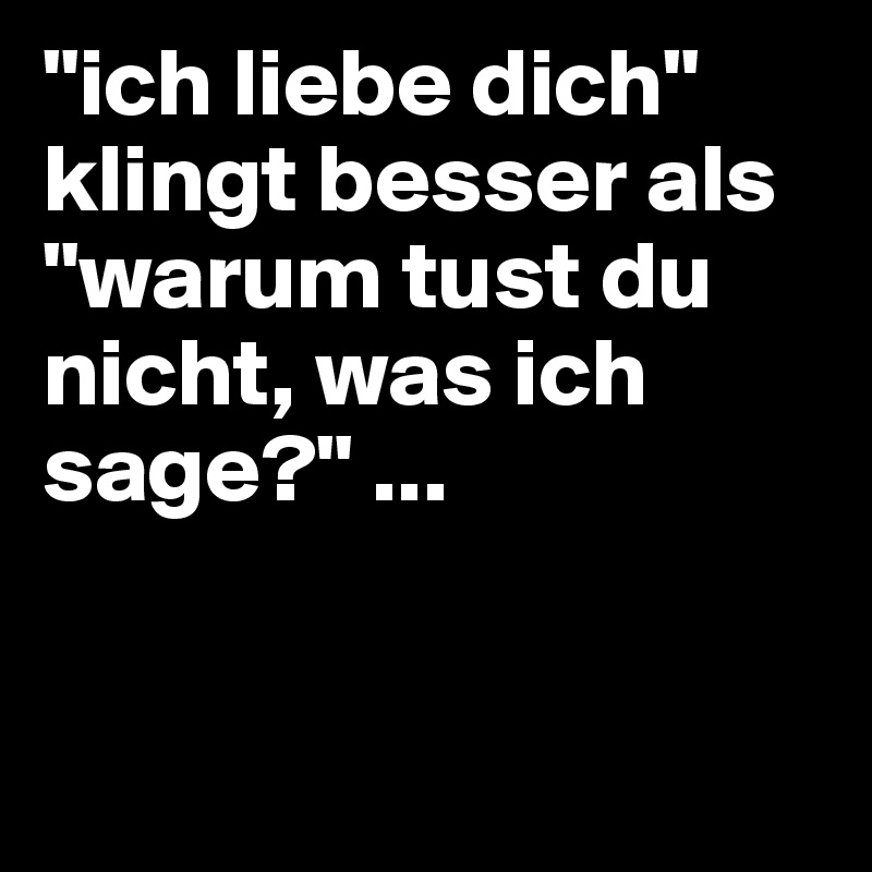 "ich liebe dich" klingt besser als "warum tust du nicht, was ich sage?" ...


