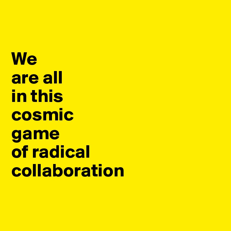 

We 
are all 
in this 
cosmic 
game 
of radical 
collaboration

