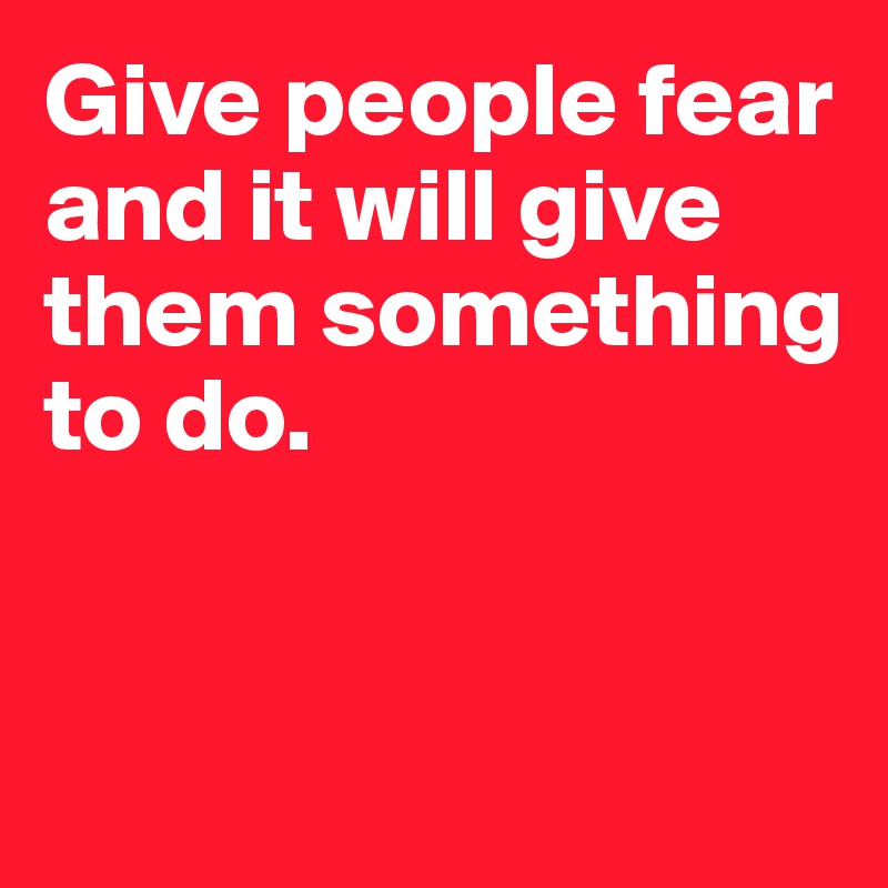 Give people fear and it will give them something to do. 


