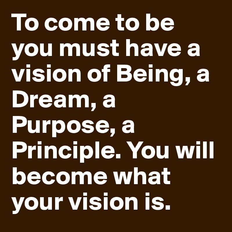 To come to be you must have a vision of Being, a Dream, a Purpose, a Principle. You will become what your vision is. 