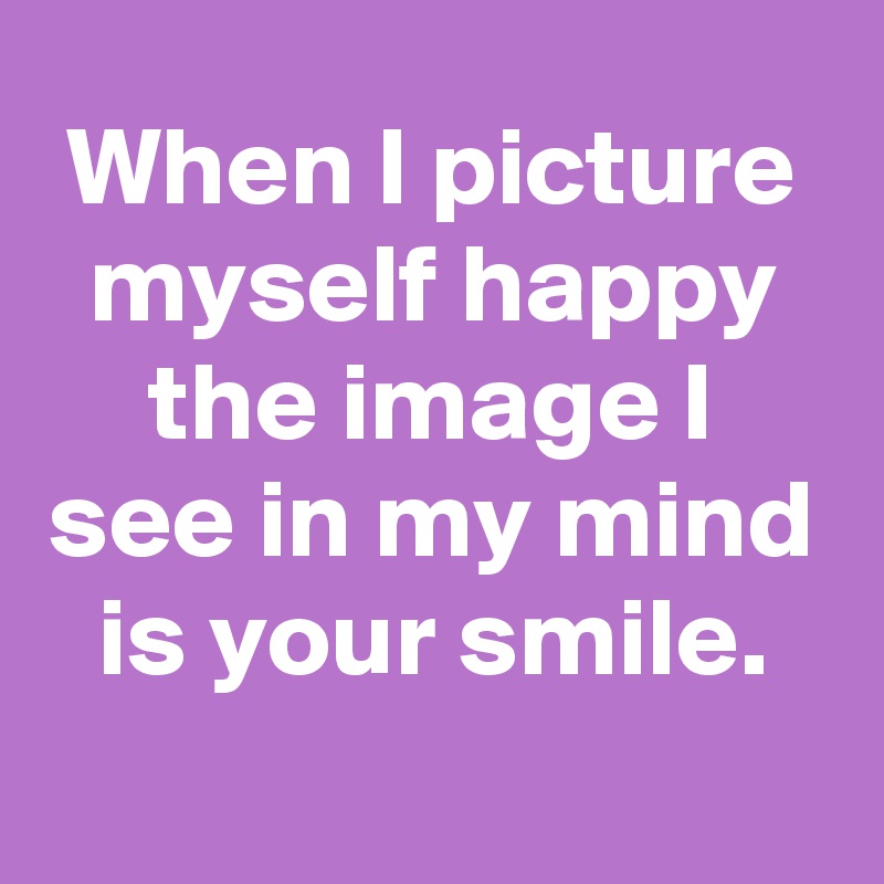 When I picture myself happy the image I see in my mind is your smile.
