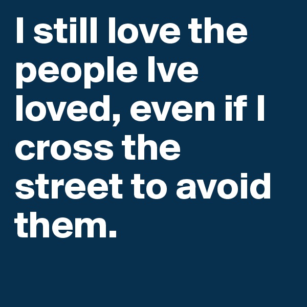I still love the people Ive loved, even if I cross the street to avoid them.
