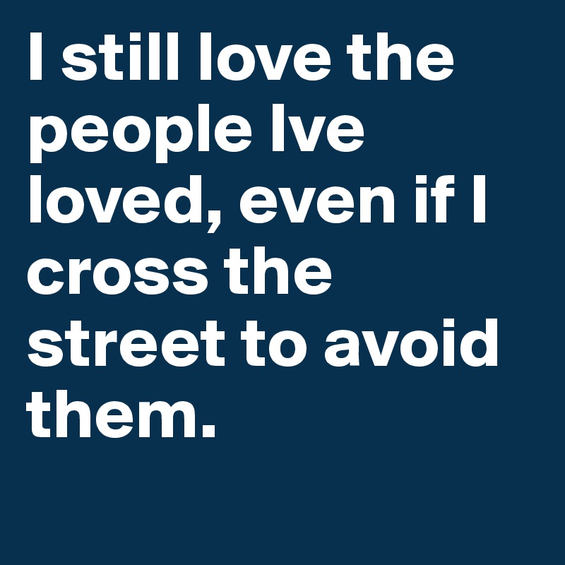 I still love the people Ive loved, even if I cross the street to avoid them.
