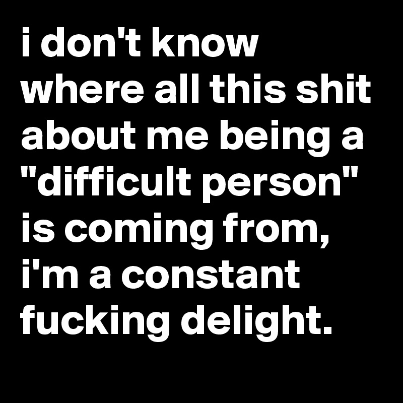 i don't know where all this shit about me being a "difficult person" is coming from, i'm a constant fucking delight.