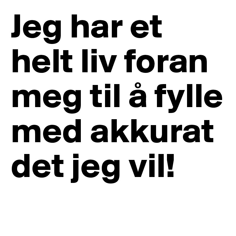 Jeg har et helt liv foran meg til å fylle med akkurat det jeg vil!
