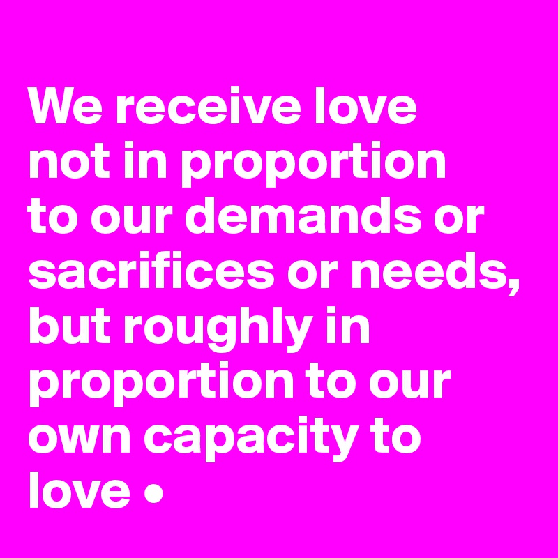 
We receive love
not in proportion
to our demands or sacrifices or needs, but roughly in proportion to our own capacity to love •