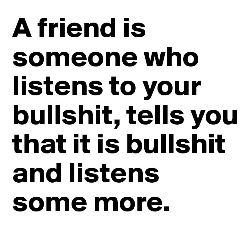 A friend is someone who listens to your bullshit, tells you that it is bullshit and listens some more.