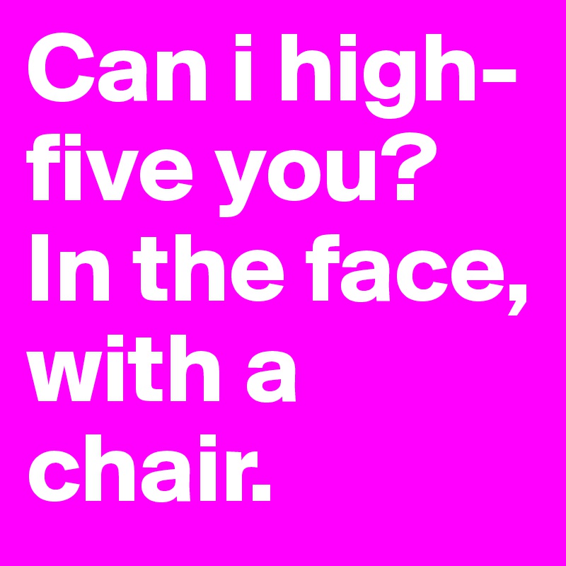 Can i high-five you? In the face, with a chair.