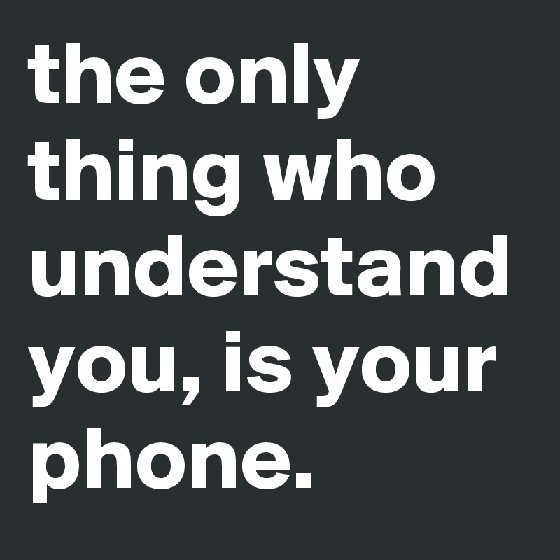 the only thing who understand you, is your phone.