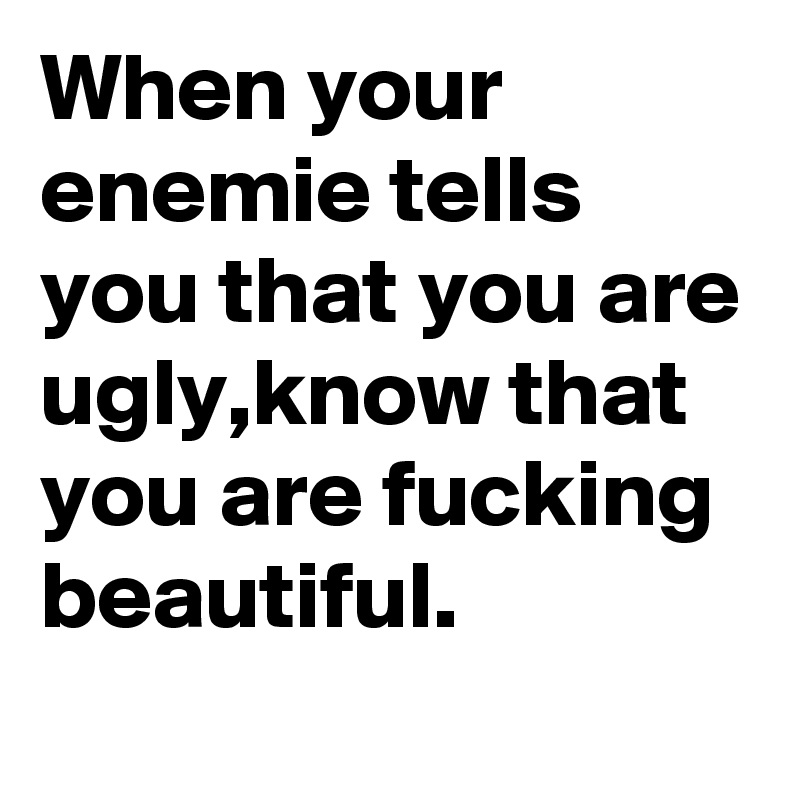 When your enemie tells you that you are ugly,know that you are fucking beautiful.