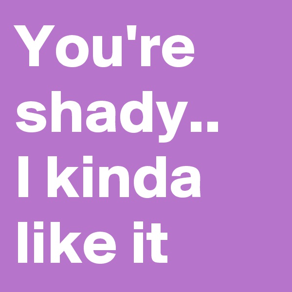 You're shady..
I kinda like it