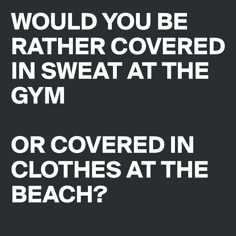 WOULD YOU BE RATHER COVERED IN SWEAT AT THE GYM

OR COVERED IN CLOTHES AT THE BEACH?