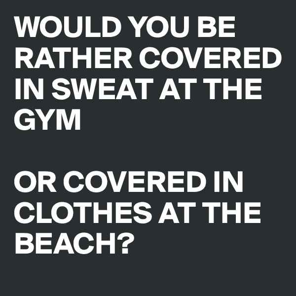 WOULD YOU BE RATHER COVERED IN SWEAT AT THE GYM

OR COVERED IN CLOTHES AT THE BEACH?