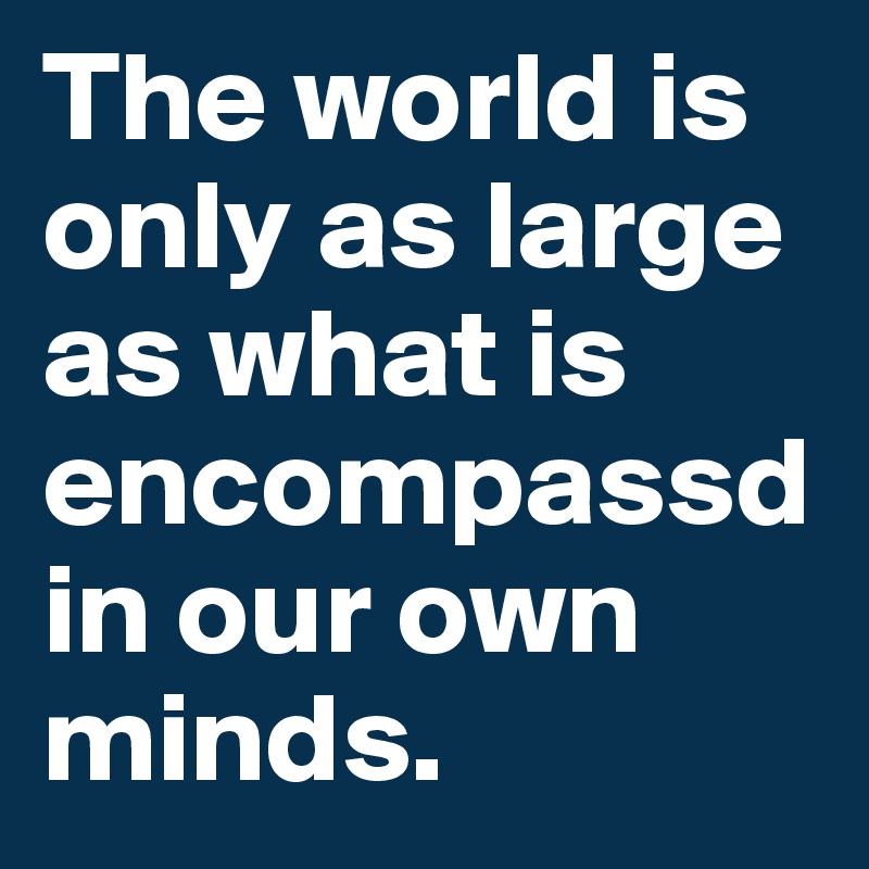The world is only as large as what is encompassd in our own minds.