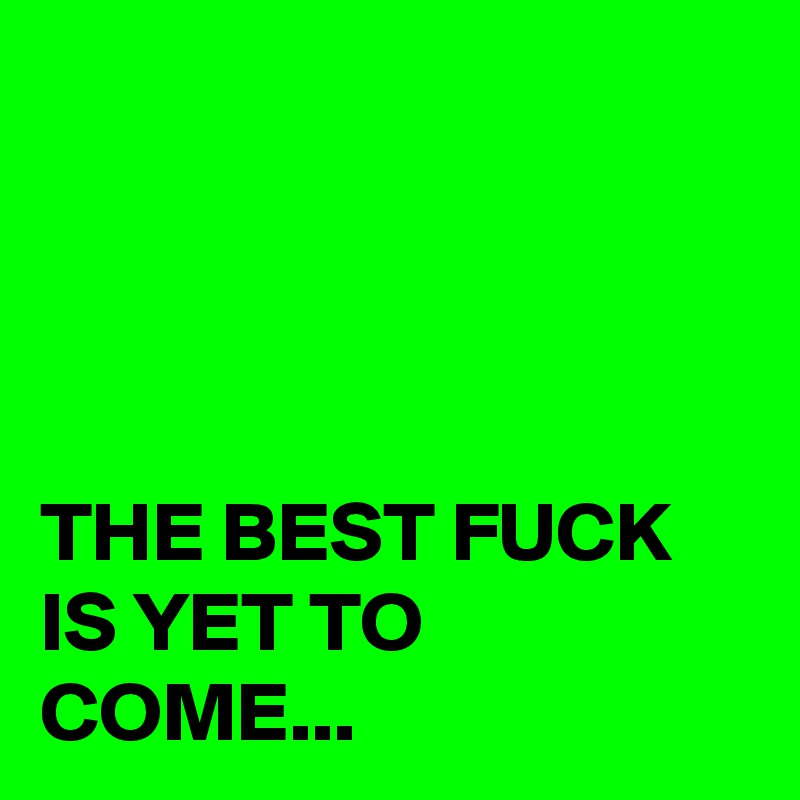 




THE BEST FUCK IS YET TO COME...