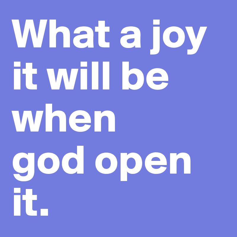 What a joy it will be when 
god open it.
