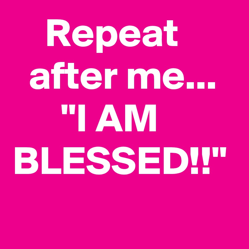     Repeat         after me...
      "I AM BLESSED!!"