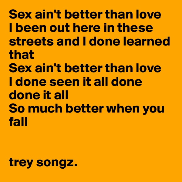 Sex ain't better than love
I been out here in these streets and I done learned that
Sex ain't better than love
I done seen it all done done it all
So much better when you fall


trey songz. 