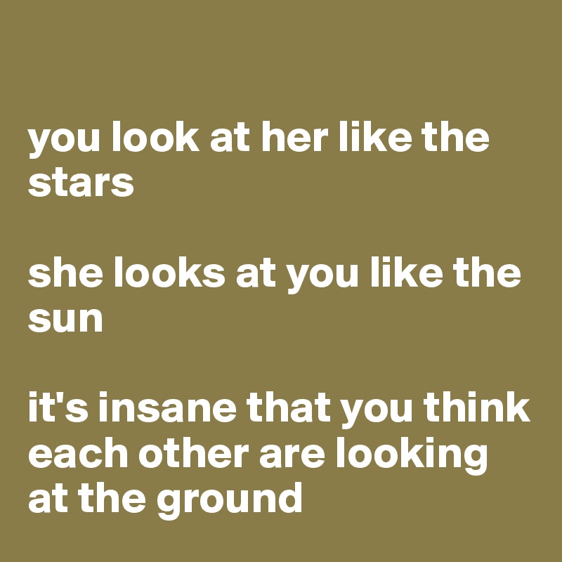 

you look at her like the stars 

she looks at you like the sun

it's insane that you think each other are looking at the ground