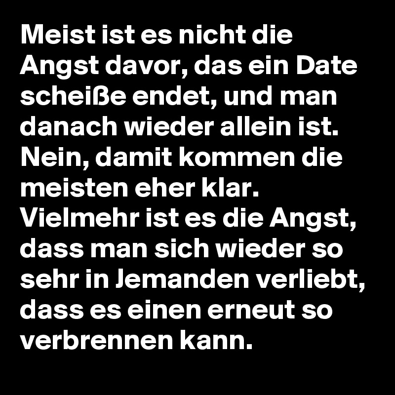 Meist ist es nicht die Angst davor, das ein Date scheiße endet, und man danach wieder allein ist. Nein, damit kommen die meisten eher klar. Vielmehr ist es die Angst, dass man sich wieder so sehr in Jemanden verliebt, dass es einen erneut so verbrennen kann.