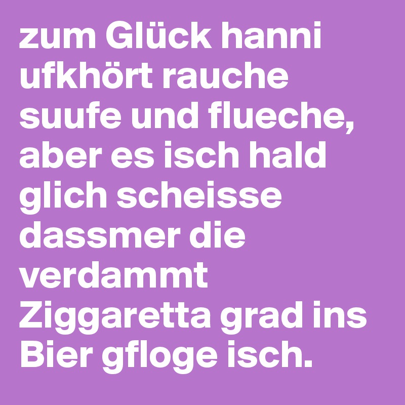 zum Glück hanni ufkhört rauche suufe und flueche, aber es isch hald glich scheisse dassmer die verdammt Ziggaretta grad ins Bier gfloge isch.