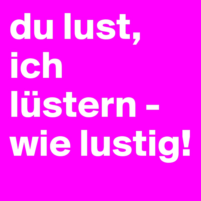 du lust, ich lüstern - wie lustig!