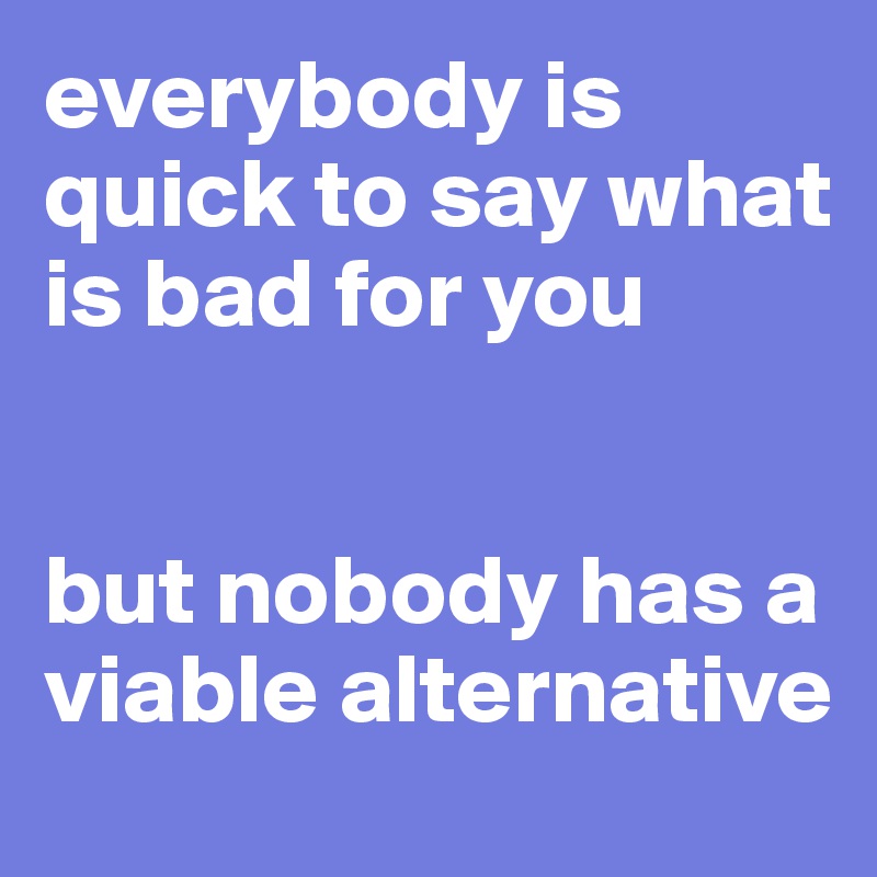 everybody is quick to say what is bad for you 


but nobody has a viable alternative