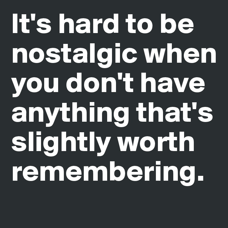 It's hard to be 
nostalgic when 
you don't have 
anything that's 
slightly worth 
remembering. 