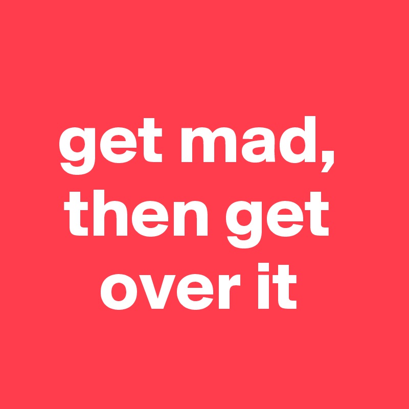 
get mad, then get over it
