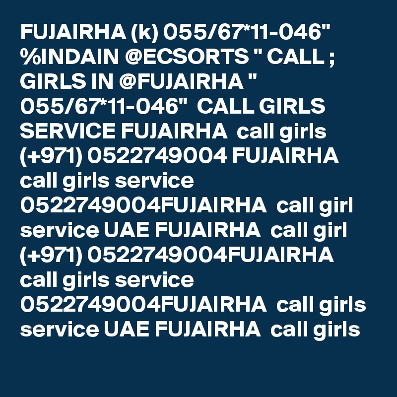 FUJAIRHA (k) 055/67*11-046" %INDAIN @ECSORTS " CALL ; GIRLS IN @FUJAIRHA " 055/67*11-046"  CALL GIRLS SERVICE FUJAIRHA  call girls (+971) 0522749004 FUJAIRHA  call girls service 0522749004FUJAIRHA  call girl service UAE FUJAIRHA  call girl (+971) 0522749004FUJAIRHA  call girls service 0522749004FUJAIRHA  call girls service UAE FUJAIRHA  call girls 