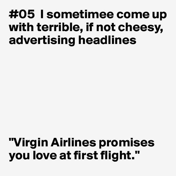 #05  I sometimee come up with terrible, if not cheesy, advertising headlines







"Virgin Airlines promises you love at first flight."