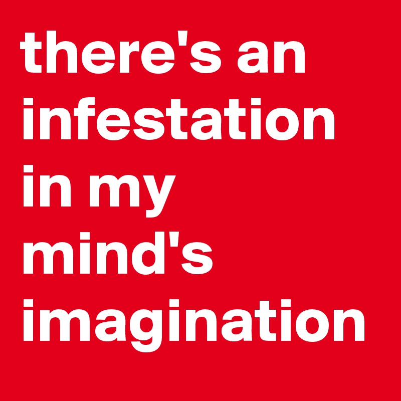 there's an infestation in my mind's imagination