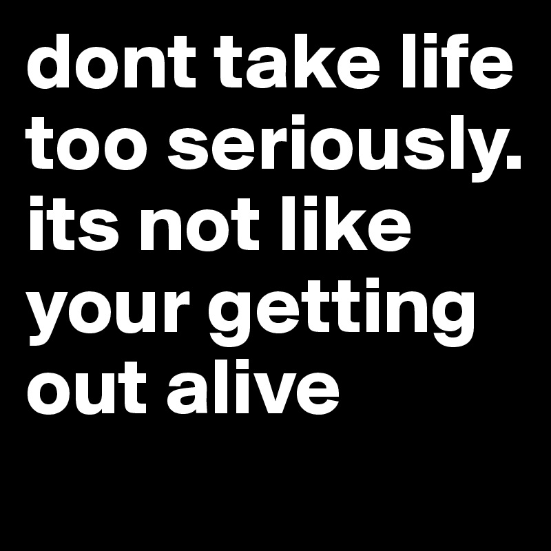 dont take life too seriously.  its not like your getting out alive