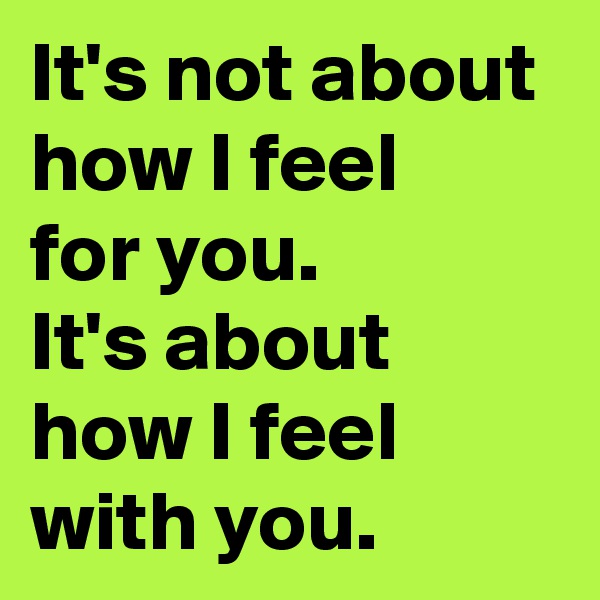 It's not about how I feel 
for you. 
It's about how I feel with you.