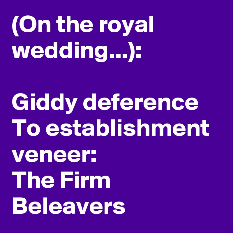 (On the royal wedding...):

Giddy deference
To establishment veneer:
The Firm Beleavers