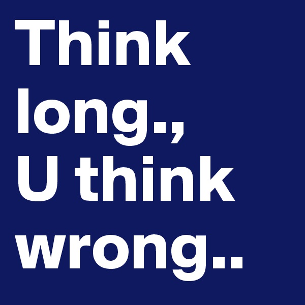 Think long., 
U think wrong..