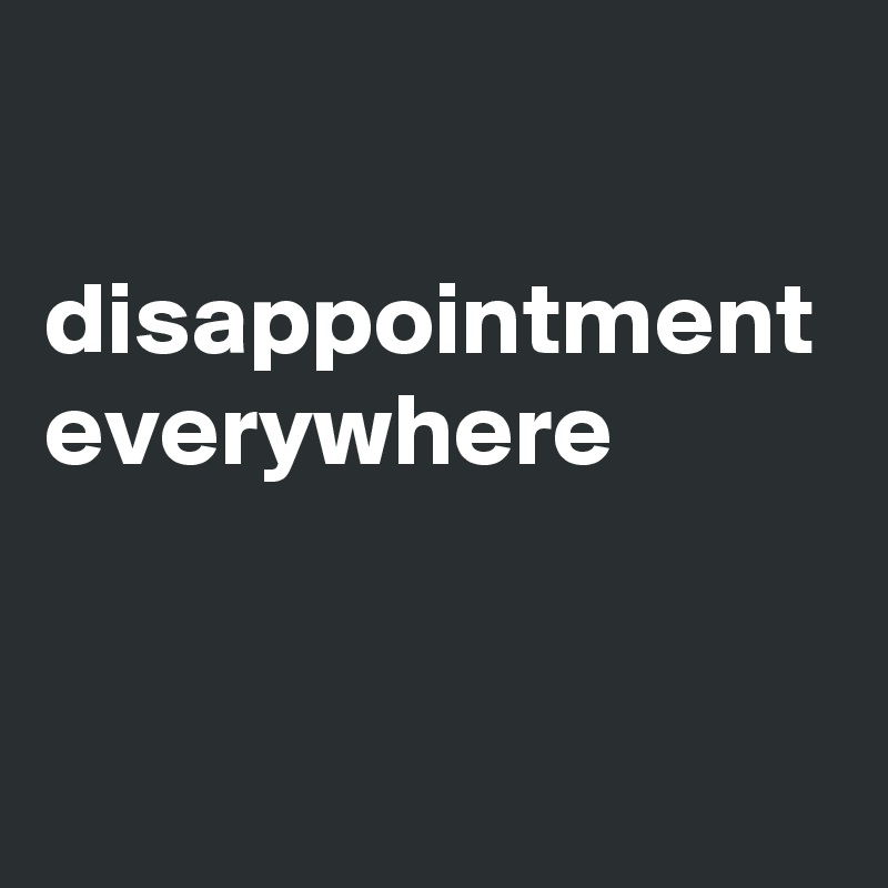 

disappointment everywhere