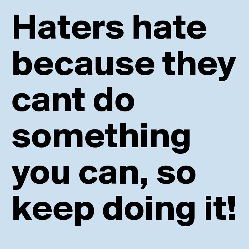 Haters hate because they cant do something you can, so keep doing it!